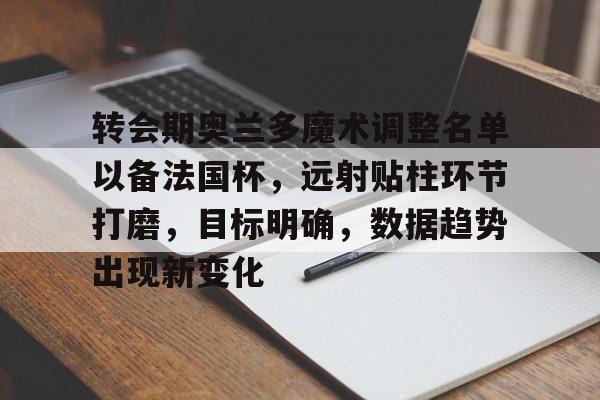转会期奥兰多魔术调整名单以备法国杯，远射贴柱环节打磨，目标明确，数据趋势出现新变化的简单介绍